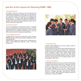 Just five of the reasons for Choosing ICBM - SBE
...Great job Prospects
Our PGDM is tailored to provide you with the experience and
transferable skills employers are looking for. Our close links with
industry and the professionals mean you will have an opportunity to
gain experience through work placements and teachings from
visiting lecturers. To achieve better placements ICBM-SBE has
tied-up with Naukri.com, Shine.com,Timesjob.com.We also have an
excellent career centre with dedicated placement support team to
help you with job advice & placement.

...A fantastic Location
The city of Hyderabad has something for everyone. A beautiful,
historic city it is famous for its writers, scholars and artists. Now the
Educational, Health & IT Capital of the country. There are ample
opportunities for the professional PGDM Students in many top
class corporates with the career graph zooming instantly.

...Personality Development
At ICBM - SBE we understand the needs of the student. Therefore
ICBM-SBE provides world class personality development sessions
involving topics like :
Problem Solving, Coping with Change, Secrets of High Achievers,
Ways to improve Effectiveness, Attitudes of High - Performing
Managers Etc.,
                                                                            … Practical Exposure
                                                                            At ICBM - SBE, the PGDM Course structure enables a student to
                                                                            takeup many practical skills like :
                                                                            Personal Profile, Product Profile, Company Profile, Brand Awareness
                                                                            & Advertising, Team Building, Case Analysis, Role Play/situation
                                                                            handling, Communication Development, Business Analysis, Product
                                                                            Launch, Competitive Analysis, Swot Analysis, Project Work,
                                                                            Pre-Campus Placements, Resume Preparation Etc. ICBM - SBE has
                                                                            recently tied-up with CAPSTONE Business Simulations to provide
                                                                            world class practical exposure for the budding managers, which is
                                                                            also being given in IIMs in India.

                                                                            … An international Focus
                                                                            At ICBM-SBE, the PGDM Course structure & delivery Methodology
                                                                            is absolute of International standards with a unique blend of theory
                                                                            of eminent Subject Experts, Case Studies involving real time
                                                                            problems and research of top corporates, Guest Lectures & on the
                                                                            job trainings. ICBM-SBE has tie ups with several topnotch
                                                                            Institutions across the world such as Swiss School of Management,
                                                                            University of Berkley, Cambridge Intercontinental University,
                                                                            Crestcom Etc. ICBM - SBE has the proud privilege to become the
                                                                            Candidate for accreditation of ACBSP.
 