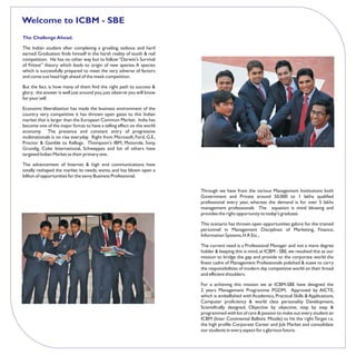 Welcome to ICBM - SBE
The Challenge Ahead.

The Indian student after completing a grueling, tedious and hard
earned Graduation finds himself in the harsh reality of tooth & nail
competition. He has no other way but to follow “Darwin's Survival
of Fittest” theory which leads to origin of new species. A species
which is successfully prepared to meet the very adverse of factors
and come out head high ahead of the meek competition.

But the fact. is how many of them find the right path to success &
glory; the answer is well just around you, just observe you will know
for your self.

Economic liberalization has made the business environment of the
country very competitive it has thrown open gates to this Indian
market that is larger than the European Common Market. India has
become one of the major forces to have a telling effect on the world
economy. The presence and constant entry of progressive
multinationals is on rise everyday. Right from Microsoft, Ford, G.E.,
Proctor & Gamble to Kellogs. Thompson's IBM, Motorola, Sony,
Grundig, Coke International, Schweppes and lot of others have
targeted Indian Market as their primary one.

The advancement of Internet & high end communications have
totally reshaped the market its needs, wants, and has blown open a
billion of opportunities for the savvy Business Professional.


                                                                        Through we have from the various Management Institutions both
                                                                        Government and Private around 50,000 to 1 lakhs qualified
                                                                        professional every year, whereas the demand is for over 5 lakhs
                                                                        management professionals The equation is mind blowing and
                                                                        provides the right opportunity to today's graduate.

                                                                        This scenario has thrown open opportunities galore for the trained
                                                                        personnel in Management Disciplines of Marketing, Finance,
                                                                        Information Systems, H.R Etc.,

                                                                        The current need is a Professional Manager and not a mere degree
                                                                        holder & keeping this is mind, at ICBM - SBE, we resolved this as our
                                                                        mission to bridge the gap and provide to the corporate world the
                                                                        finest cadre of Management Professionals polished & suave to carry
                                                                        the responsibilities of modern day competitive world on their broad
                                                                        and efficient shoulders.

                                                                        For a achieving this mission we at ICBM-SBE have designed the
                                                                        2 years Management Programme PGDM, Approved by AICTE,
                                                                        which is embellished with Academics, Practical Skills & Applications,
                                                                        Computer proficiency & world class personality Development,
                                                                        Scientifically designed, Objective by objective, step by step &
                                                                        programmed with lot of care & passion to make out every student an
                                                                        ICBM (Inter Continental Ballistic Missile) to hit the right Target i.e.
                                                                        the high profile Corporate Career and Job Market and consolidate
                                                                        our students in every aspect for a glorious future.
 