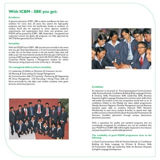 With ICBM - SBE you get:
Excellence:
A genuine education. ICBM - SBE is, where excellence has been our
tradition for more than 20 years. You attend the high-quality
programs and learn from the world-class faculty as students on
campus. You’ll also be exposed to some rigorous academic
requirements and expectations. And, when you graduate, your
PGDM will be granted by ICBM - SBE, Hyderabad - recognized and
respected around the globe. All programs are fully approved by
AICTE & Recognised by Govt. Of India.

Versatility:
With the PGDM from ICBM - SBE you become versatile in the sense
that you get ‘Dual Specializations, a Cross Functional Specialisation
to take care of the latest trends in the job market. Upto date soft
skills as per the International standards. And also get a full hands on
training of ERP packages involving S & D, HR, FICO, CRM etc.Today’s
Corporate World requires a Management student for whom
Monotony is thing of past and order of the day is....Versatility.

Ten managerial skills to achieve versatility:
(1) Leadership (2) Ability to Motivate (3) Customer service
(4) Planning & Goal setting (5) Change Management
(6) Communication skills (7) Coaching / Monitoring (8) Negotiating
(9) Stress Management (10) Recruiting / Hiring. These skills are
learnt practically by role plays, case studies, company visits, guest
lectures, real time projects etc.
                                                                          Credibility:
                                                                          An education to be proud of - Encompassing good Communication
                                                                          skills, Positive Attitude, Confidence Building, Body Language,Written
                                                                          & Oratory Skills, Presentation Skills Leadership Skills, Business
                                                                          Etiquette, English Language Development and host other skills which
                                                                          will enable the student to fact the competitive world with an air of
                                                                          confidence. Added to this Weekly the value added programmes:
                                                                          Weekly Business Magazine, Monthly Management Journal, Business
                                                                          Standard paper daily to students, National HRD Network
                                                                          Membership to each every student & facility to attend their high
                                                                          profiles seminars, Industrial Visits, Book Reviews,Ad Presentations &
                                                                          Seminars, Excellent placement through campus placements,
                                                                          placement associates.

                                                                          With a reputation for quality and standard programs that are
                                                                          consistently recognized for excellence, you can be confident that
                                                                          your PGDM from ICBM -SBE will be highly respected in the industry
                                                                          and pave the path for a comfortable placement.

                                                                          The credibility of good PGDM programme aims at the
                                                                          following:
                                                                          a) Good Communication Skill (b) Positive Attitude (c) Confidence
                                                                          Building (d) Body Language (e) Written & Oratory Skills
                                                                          (f) Presentation Skills (g) Leadership Skills (h) Business Etiquette
                                                                          (i) English Language Development
 