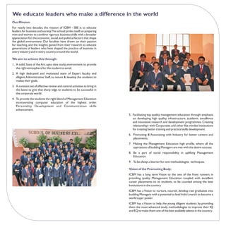 We educate leaders who make a difference in the world
Our Mission:
For nearly two decades, the mission of ICBM - SBE is to educate
leaders for business and society.The school prides itself on preparing
men and women to combine rigorous business skills with a broader
appreciation for the economic, social, and political factors that shape
the global environment. Our faculties have drawn on their passion
for teaching, and the insights gained from their research to educate
generations of leaders who have shaped the practice of business in
every industry and in every country around the world.

We aim to achieve this through:
1. A solid, State of the Art, upto date study environment to provide
   the right atmosphere for the student to excel.
2. A high dedicated and motivated team of Expert faculty and
   diligent Administrative Staff, to nature & develop the students to
   realise their goals.
3. A constant set of effective review and control activities to bring in
   the latest to give that sharp edge to students to be successful in
   the corporate world.
4. To provide the students the right blend of Management Education
   incorporating computer education of the highest order.
   Personality Development and Communication skills
   enhancement.
                                                                           5. Facilitating top quality management education through: emphasis
                                                                              on developing high quality infrastructure, academic excellence
                                                                              and innovative research and development programmes. Creating
                                                                              relationships with Corporates and other like minded institutions
                                                                              for creating better training and practical skills development.
                                                                           6. Promoting & Associating with Industry for better careers and
                                                                              placements.
                                                                           7. Making the Management Education high profile, where all the
                                                                              aspirations of budding Managers are met with the desire success.
                                                                           8. Be a part of social responsibility in uplifting Management
                                                                              Education.
                                                                           9. To be always a learner for new methodologies techniques.

                                                                           Vision of the Promoting Body:
                                                                           ICBM has a long term Vision to the one of the front runners in
                                                                           providing quality Management Education coupled with excellent
                                                                           career placements to its students, to be counted among the best
                                                                           Institutions in the country.
                                                                           ICBM has a Vision to nurture, nourish, develop raw graduates into
                                                                           budding Managers with a potential to lead India’s march to become a
                                                                           world super power.
                                                                           ICBM has a Vision to help the young diligent students by providing
                                                                           them the most advanced study methodologies to improve their IQ
                                                                           and EQ to make them one of the best available talents in the country.
 