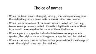 Choice of names
• When the taxon rank is changed , for e.g. , species becomes a genus ,
the earliest legitimate name in its new rank is its correct name
• When two or more taxa of the same rank are united into one , e.g.
two or more genera are united , the oldest legitimate name of these
taxa should be retained as the name of the united taxon.
• When a genus or a species is divided into two or more genera or
species , the original name of the genus or species must be retained
• When a species is transferred to another genus without the change of
rank , the original name must be retained.
 