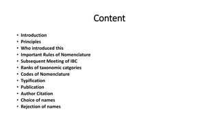 Content
• Introduction
• Principles
• Who introduced this
• Important Rules of Nomenclature
• Subsequent Meeting of IBC
• Ranks of taxonomic catgories
• Codes of Nomenclature
• Typification
• Publication
• Author Citation
• Choice of names
• Rejection of names
 