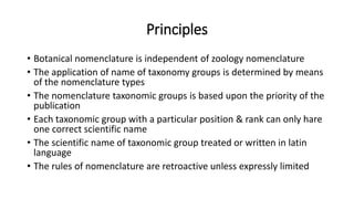 Principles
• Botanical nomenclature is independent of zoology nomenclature
• The application of name of taxonomy groups is determined by means
of the nomenclature types
• The nomenclature taxonomic groups is based upon the priority of the
publication
• Each taxonomic group with a particular position & rank can only hare
one correct scientific name
• The scientific name of taxonomic group treated or written in latin
language
• The rules of nomenclature are retroactive unless expressly limited
 