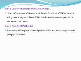 Rule 6 Conserved name (NominaConservanda)
 Some of the names of taxa are not followed the rule of ICBN but they are
using since a long time, hence ICBN has decided to retain the popular in
addition to valid name.
Rule 7 Priority of Publication
 Preference will be given who will publish earlier and only a single name is
accepted for a taxon.
 