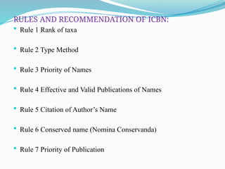 RULES AND RECOMMENDATION OF ICBN:
 Rule 1 Rank of taxa
 Rule 2 Type Method
 Rule 3 Priority of Names
 Rule 4 Effective and Valid Publications of Names
 Rule 5 Citation of Author’s Name
 Rule 6 Conserved name (Nomina Conservanda)
 Rule 7 Priority of Publication
 