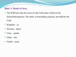 Rule 1: Rank of taxa
 The ICBN provides the series of rank with names which are the
hierarchialcatagories. The ranks, in descending sequence, provided by the
Code
 Kingdom – ae
 Division – phyta
 Class – opsida
 Order – ales
 Family - aceae
 