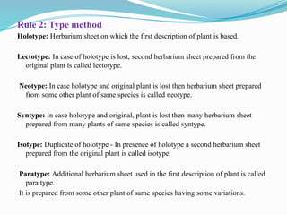 Rule 2: Type method
Holotype: Herbarium sheet on which the first description of plant is based.
Lectotype: In case of holotype is lost, second herbarium sheet prepared from the
original plant is called lectotype.
Neotype: In case holotype and original plant is lost then herbarium sheet prepared
from some other plant of same species is called neotype.
Syntype: In case holotype and original, plant is lost then many herbarium sheet
prepared from many plants of same species is called syntype.
Isotype: Duplicate of holotype - In presence of holotype a second herbarium sheet
prepared from the original plant is called isotype.
Paratype: Additional herbarium sheet used in the first description of plant is called
para type.
It is prepared from some other plant of same species having some variations.
 