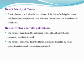 Rule 3 Priority of Names
 Priority is concerned with the precedence of the date of valid publication
and determines acceptance of one of two or more names that are otherwise
acceptable.
Rule 4 effective and valid pulications:
 The name of taxa should be published with code and published in
commonly available journal.
 The name of the newly described taxon is usually indicated by words
sp.nov (species nova);gen.nov.(genusnovum).
 