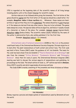 BOTANY 25/11/2021
TAXONOMY GFGC YELAHANKA P B Mallikharjuna,PhD
Page
2
1753 is regarded as the beginning date of the scientific names of all living beings
including plants. Latin is the chosen language for scientific names.
Certain rules are to be followed while giving the binomials. The first letter of the
genus should be capital and the first letter of the species should be a small letter. For
example, Mangifera indica & Cocos nucifera etc. Whenever, these names are hand-
written or type written they are to be underlined. The names should be in Latin language
or if the names are derived from any other source, they are to be Latinised. The genus
name always be a noun, the species name will be an adjective, and hence it usually reveals
of a character or home of the place. For example, Solanum nigrum (nigrum-black),
Mangifera indica (Indica-India). The scientific names usually followed by the name of
the author in abbreviation form, who validly published it for the first time.
Example: Mangifera indica L. (L-Linnaeus).
ICBN
International code of botanical nomenclature (ICBN) or the Code is the premier
constituent body of the International Botanical Society/Congress. Its main objective is
to look after the plant nomenclature of both extant and extinct taxa. The first code
was held in Paris, France (1867) under the guidance of A.P. de Condolle. The basis for
the code has been drawn from de Condolle's “Theorie Elementiare de la Botanique” and
also from the Linnaeus’ “Critica Botanica”, “Fundamenta Botanica” and “Philosophia
Botanica”. Since then for every 6 years, the International Botanical Congress (IBC)
meeting was held to discuss the various aspects of nomenclature and publishing its
proceedings as the Code. The latest edition of Code i.e., 19th
edition was held in Shenzen,
China (2017) recently and which supersedes all previous editions.
The Code/ICBN is mainly consisting of the preamble and three divisions as follows
THE PREAMBLE
Botany requires a precise and simple system of nomenclature used by Botanists all over
the world.
 