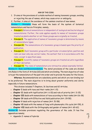 BOTANY 25/11/2021
TAXONOMY GFGC YELAHANKA P B Mallikharjuna,PhD
Page
3
AIM OF THE CODE:
1. It aims at the provisions of a stable method of naming taxonomic groups, avoiding
or rejecting the use of names, which may cause error or ambiguity.
2. Further, it aims at the avoidance of the useless creation of new names.
Division I - Principles: these will form the basis of the system of botanical
nomenclature and has six Principles, namely,
 Principle I: Botanical nomenclature is independent of zoological and bacteriological
nomenclatures. Further, the code applies equally to names of taxonomic groups
treated as plants whether or not these groups were originally so treated.
 Principle II: The application of names of taxonomic groups is determined by means
of nomenclature types.
 Principle III: The nomenclature of a taxonomic group is based upon the priority of
publication.
 Principle IV: Each taxonomic group with a particular circumscription, position and
rank can bear only one correct name, the earliest that is in accordance with the
rules, except in specified cases.
 Principle V: Scientific names of taxonomic groups are treated as Latin regardless
of their derivation.
 Principle VI: The rules of nomenclature are retroactive unless expressly limited.
Division II - Rules and Recommendations: The detail provisions of the code are divided
into Rules in the form of Articles (62) and which are binding. The main objective of rules
is to put the nomenclature of the past into order and to provide the same for the future.
Whereas, Recommendations are subsidiary points and which are non-binding but
to be preferred. The main objective is to bring about greater uniformity and clarity
especially in future nomenclature.
This division included 7 Chapters, 16 Sections and 62 Articles.
o Chapter I deals with taxa and their ranks (Art 1-5)
o Chapter II deals with typification (Art. 6-10) and rule of priority (Art. 11-15)
o Chapter III deals with nomenclature of taxa according to their ranks (Art.16-28)
o Chapter IV deals with Effective and Valid publication (Art. 29-50)
o Chapter V deals with rejection of names (Art. 51-58)
o Chapter VI deals with the names of fungi with pleomorphic life cycle (Art 59), &
o Chapter VII deals with the Orthography and gender of names (Art: 60-62)
Division III: Includes provisions regulating the governance of the code. It has five
appendices namely;
 Appendix I: names of hybrids
 