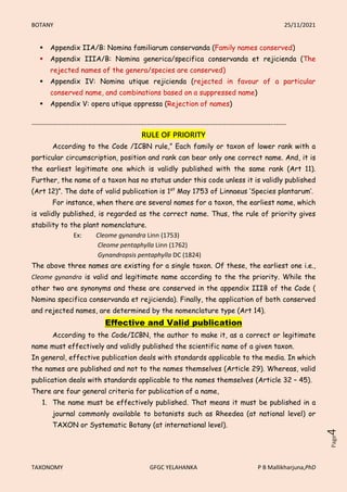 BOTANY 25/11/2021
TAXONOMY GFGC YELAHANKA P B Mallikharjuna,PhD
Page
4
 Appendix IIA/B: Nomina familiarum conservanda (Family names conserved)
 Appendix IIIA/B: Nomina generica/specifica conservanda et rejicienda (The
rejected names of the genera/species are conserved)
 Appendix IV: Nomina utique rejicienda (rejected in favour of a particular
conserved name, and combinations based on a suppressed name)
 Appendix V: opera utique oppressa (Rejection of names)
-----------------------------------------------------------------------------------------------------------------------
RULE OF PRIORITY
According to the Code /ICBN rule,” Each family or taxon of lower rank with a
particular circumscription, position and rank can bear only one correct name. And, it is
the earliest legitimate one which is validly published with the same rank (Art 11).
Further, the name of a taxon has no status under this code unless it is validly published
(Art 12)”. The date of valid publication is 1st
May 1753 of Linnaeus ‘Species plantarum’.
For instance, when there are several names for a taxon, the earliest name, which
is validly published, is regarded as the correct name. Thus, the rule of priority gives
stability to the plant nomenclature.
Ex: Cleome gynandra Linn (1753)
Cleome pentaphylla Linn (1762)
Gynandropsis pentaphylla DC (1824)
The above three names are existing for a single taxon. Of these, the earliest one i.e.,
Cleome gynandra is valid and legitimate name according to the the priority. While the
other two are synonyms and these are conserved in the appendix IIIB of the Code (
Nomina specifica conservanda et rejicienda). Finally, the application of both conserved
and rejected names, are determined by the nomenclature type (Art 14).
Effective and Valid publication
According to the Code/ICBN, the author to make it, as a correct or legitimate
name must effectively and validly published the scientific name of a given taxon.
In general, effective publication deals with standards applicable to the media. In which
the names are published and not to the names themselves (Article 29). Whereas, valid
publication deals with standards applicable to the names themselves (Article 32 – 45).
There are four general criteria for publication of a name,
1. The name must be effectively published. That means it must be published in a
journal commonly available to botanists such as Rheedea (at national level) or
TAXON or Systematic Botany (at international level).
 