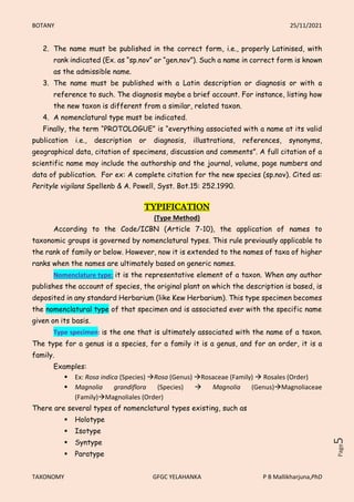 BOTANY 25/11/2021
TAXONOMY GFGC YELAHANKA P B Mallikharjuna,PhD
Page
5
2. The name must be published in the correct form, i.e., properly Latinised, with
rank indicated (Ex. as “sp.nov” or “gen.nov”). Such a name in correct form is known
as the admissible name.
3. The name must be published with a Latin description or diagnosis or with a
reference to such. The diagnosis maybe a brief account. For instance, listing how
the new taxon is different from a similar, related taxon.
4. A nomenclatural type must be indicated.
Finally, the term “PROTOLOGUE” is “everything associated with a name at its valid
publication i.e., description or diagnosis, illustrations, references, synonyms,
geographical data, citation of specimens, discussion and comments”. A full citation of a
scientific name may include the authorship and the journal, volume, page numbers and
data of publication. For ex: A complete citation for the new species (sp.nov). Cited as:
Perityle vigilans Spellenb & A. Powell, Syst. Bot.15: 252.1990.
TYPIFICATION
(Type Method)
According to the Code/ICBN (Article 7-10), the application of names to
taxonomic groups is governed by nomenclatural types. This rule previously applicable to
the rank of family or below. However, now it is extended to the names of taxa of higher
ranks when the names are ultimately based on generic names.
Nomenclature type: it is the representative element of a taxon. When any author
publishes the account of species, the original plant on which the description is based, is
deposited in any standard Herbarium (like Kew Herbarium). This type specimen becomes
the nomenclatural type of that specimen and is associated ever with the specific name
given on its basis.
Type specimen: is the one that is ultimately associated with the name of a taxon.
The type for a genus is a species, for a family it is a genus, and for an order, it is a
family.
Examples:
 Ex: Rosa indica (Species) Rosa (Genus) Rosaceae (Family)  Rosales (Order)
 Magnolia grandiflora (Species)  Magnolia (Genus)Magnoliaceae
(Family)Magnoliales (Order)
There are several types of nomenclatural types existing, such as
 Holotype
 Isotype
 Syntype
 Paratype
 