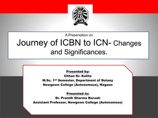 A Presentation on
Journey of ICBN to ICN- Changes
and Significances.
Presented by:
Chhan Kr. Kalita
M.Sc. 1st Semester, Department of Botany
Nowgown College (Autonomous), Nagaon
Presented to:
Dr. Prantik Sharma Baruah
Assistant Professor, Nowgown College (Autonomous)
 