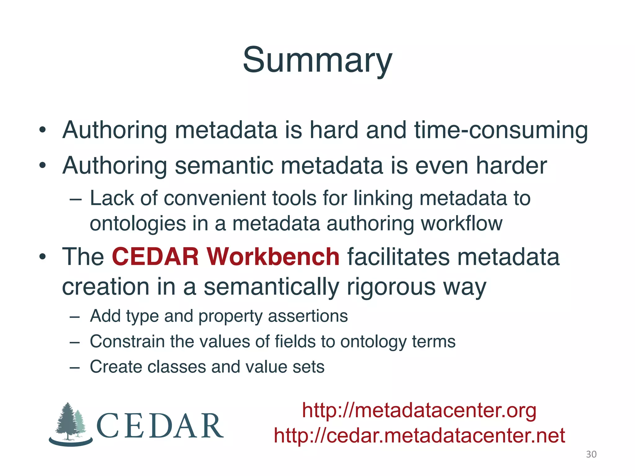 Summary
• Authoring metadata is hard and time-consuming
• Authoring semantic metadata is even harder
– Lack of convenient tools for linking metadata to
ontologies in a metadata authoring workflow
• The CEDAR Workbench facilitates metadata
creation in a semantically rigorous way
– Add type and property assertions
– Constrain the values of fields to ontology terms
– Create classes and value sets
http://metadatacenter.org
http://cedar.metadatacenter.net
30
 