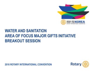 2016 ROTARY INTERNATIONAL CONVENTION
WATER AND SANITATION
AREA OF FOCUS MAJOR GIFTS INITIATIVE
BREAKOUT SESSION
 