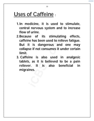 10
Uses of Caffeine :
1.In medicine, it is used to stimulate,
central nervous system and to increase
flow of urine.
2.Because of its stimulating effects,
caffeine has been used to relieve fatigue.
But it is dangerous and one may
collapse if not consumes it under certain
limit.
3. Caffeine is also used in analgesic
tablets, as it is believed to be a pain
reliever. It is also beneficial in
migraines.
i
C
B
S
E
.
c
o
m
 