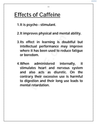 11
Effects of Caffeine
1.It is psycho - stimulant.
2.It improves physical and mental ability.
3.Its effect in learning is doubtful but
intellectual performance may improve
where it has been used to reduce fatigue
or boredom.
4.When administered internally, it
stimulates heart and nervous system
and also acts as diuretic. On the
contrary their excessive use is harmful
to digestion and their long use leads to
mental retardation.
i
C
B
S
E
.
c
o
m
 