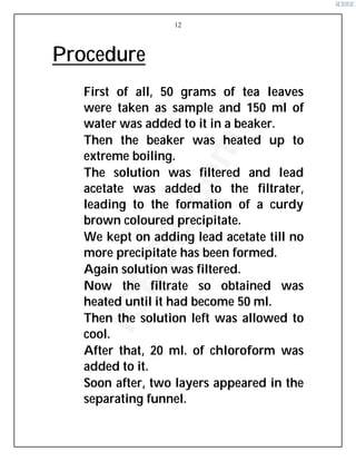 12
Procedure
⇒ First of all, 50 grams of tea leaves
were taken as sample and 150 ml of
water was added to it in a beaker.
⇒ Then the beaker was heated up to
extreme boiling.
⇒ The solution was filtered and lead
acetate was added to the filtrater,
leading to the formation of a curdy
brown coloured precipitate.
⇒ We kept on adding lead acetate till no
more precipitate has been formed.
⇒ Again solution was filtered.
⇒ Now the filtrate so obtained was
heated until it had become 50 ml.
⇒ Then the solution left was allowed to
cool.
⇒ After that, 20 ml. of chloroform was
added to it.
⇒ Soon after, two layers appeared in the
separating funnel.
i
C
B
S
E
.
c
o
m
 