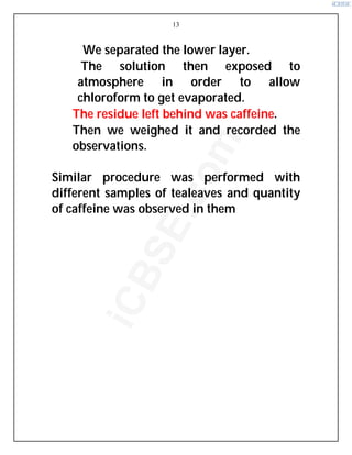 13
⇒ We separated the lower layer.
⇒ The solution then exposed to
atmosphere in order to allow
chloroform to get evaporated.
⇒ The residue left behind was caffeine.
⇒ Then we weighed it and recorded the
observations.
Similar procedure was performed with
different samples of tealeaves and quantity
of caffeine was observed in them
i
C
B
S
E
.
c
o
m
 