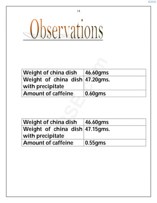 14
1.Red Label Tea (Brooke Bond)
Weight of china dish 46.60gms
Weight of china dish
with precipitate
47.20gms.
Amount of caffeine 0.60gms
2
2
2.
.
.Y
Y
Ye
e
el
l
ll
l
lo
o
ow
w
w L
L
La
a
ab
b
be
e
el
l
l T
T
Te
e
ea
a
a (
(
(L
L
Li
i
ip
p
pt
t
to
o
on
n
n)
)
)
Weight of china dish 46.60gms
Weight of china dish
with precipitate
47.15gms.
Amount of caffeine 0.55gms
i
C
B
S
E
.
c
o
m
 