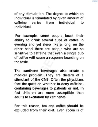 6
of any stimulation. The degree to which an
individual is stimulated by given amount of
caffeine varies from individual to
individual.
For example, some people boast their
ability to drink several cups of coffee in
evening and yet sleep like a long, on the
other hand there are people who are so
sensitive to caffeine that even a single cup
of coffee will cause a response boarding on
the toxic.
The xanthene beverages also create a
medical problem. They are dietary of a
stimulant of the CNS. Often the physicians
face the question whether to deny caffeine-
containing beverages to patients or not. In
fact children are more susceptible than
adults to excitation by xanthenes.
For this reason, tea and coffee should be
excluded from their diet. Even cocoa is of
i
C
B
S
E
.
c
o
m
 