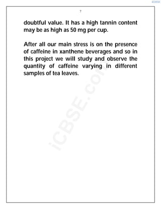 7
doubtful value. It has a high tannin content
may be as high as 50 mg per cup.
After all our main stress is on the presence
of caffeine in xanthene beverages and so in
this project we will study and observe the
quantity of caffeine varying in different
samples of tea leaves.
i
C
B
S
E
.
c
o
m
 
