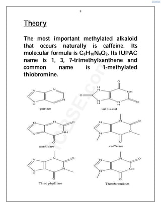 8
Theory
The most important methylated alkaloid
that occurs naturally is caffeine. Its
molecular formula is C8H10N4O2. Its IUPAC
name is 1, 3, 7-trimethylxanthene and
common name is 1-methylated
thiobromine.
i
C
B
S
E
.
c
o
m
 