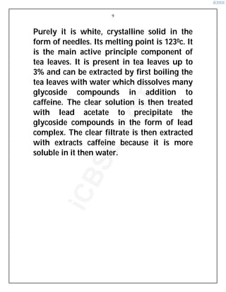 9
Purely it is white, crystalline solid in the
form of needles. Its melting point is 1230c. It
is the main active principle component of
tea leaves. It is present in tea leaves up to
3% and can be extracted by first boiling the
tea leaves with water which dissolves many
glycoside compounds in addition to
caffeine. The clear solution is then treated
with lead acetate to precipitate the
glycoside compounds in the form of lead
complex. The clear filtrate is then extracted
with extracts caffeine because it is more
soluble in it then water.
i
C
B
S
E
.
c
o
m
 