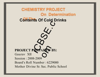 CHEMISTRY PROJECT
On Determination
Of The
Contents Of Cold Drinks
PROJECT PREPARED BY:
Gaurav XII
Session : 2008-2009
Board’s Roll Number : 6229000
Mother Divine Sr. Sec. Public School
 