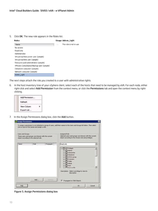 Intel® Cloud Builders Guide: SIVEO / eVA – e-VPlanet Admin

5.

Click OK. The new role appears in the Roles list.

The next steps attach the role you created to a user with administrative rights.
6.

In the host inventory tree of your vSphere client, select each of the hosts that need to be managed by eVA. For each node, either
right-click and select Add Permission from the context menu, or click the Permissions tab and open the context menu by rightclicking.

7.

In the Assign Permissions dialog box, click the Add button.

Figure 5. Assign Permissions dialog box

10

 