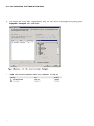 Intel® Cloud Builders Guide: SIVEO / eVA – e-VPlanet Admin

10. In the Assigned Role section of the Assign Permissions dialog box, select the role you created previously. Verify that the
Propagate to Child Objects check box is checked.

Figure 8. Selecting a role in the Assign Permissions dialog box

11.

12

Click OK. A new permission is added to the infrastructure element you selected.

 