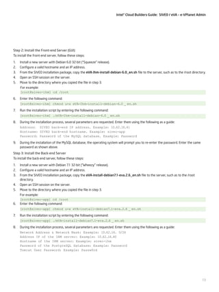 Intel® Cloud Builders Guide: SIVEO / eVA – e-VPlanet Admin

Step 2: Install the Front-end Server (GUI)
To install the front-end server, follow these steps:
1.	 Install a new server with Debian 6.0 32-bit (“Squeeze” release).
2.	 Configure a valid hostname and an IP address.
3.	 From the SIVEO installation package, copy the eVA-Ihm-install-debian-6.0_en.sh file to the server, such as to the /root directory.
4.	 Open an SSH session on the server.
5.	 Move to the directory where you copied the file in step 3.
For example:
[root@siveo-ihm] cd /root
6.	 Enter the following command:
[root@siveo-ihm] chmod u+x eVA-Ihm-install-debian-6.0 _ en.sh
7.	 Run the installation script by entering the following command:
[root@siveo-ihm] ./eVA-Ihm-install-debian-6.0 _ en.sh
8.	 During the installation process, several parameters are requested. Enter them using the following as a guide:
Address: SIVEO back-end IP address. Example: 10.62.16.41
Hostname: SIVEO back-end hostname. Example: siveo-app
Password: Password of the MySQL database. Example: Password
9.	 During the installation of the MySQL database, the operating system will prompt you to re-enter the password. Enter the same
password as shown above.
Step 3: Install the Back-end Server
To install the back-end server, follow these steps:
1.	 Install a new server with Debian 7.1 32-bit (“Wheezy” release).
2.	 Configure a valid hostname and an IP address.
3.	 From the SIVEO installation package, copy the eVA-install-debian7.1-eva.2.6_en.sh file to the server, such as to the /root
directory.
4.	 Open an SSH session on the server.
5.	 Move to the directory where you copied the file in step 3.
For example:
[root@siveo-app] cd /root
6.	 Enter the following command:
[root@siveo-app] chmod u+x eVA-install-debian7.1-eva.2.6 _ en.sh
7.	 Run the installation script by entering the following command:
[root@siveo-app] ./eVA-install-debian7.1-eva.2.6 _ en.sh
8.	 During the installation process, several parameters are requested. Enter them using the following as a guide:
Network Address & Network Mask: Example: 10.62.16. 0/24
Address IP of the IHM server: Example: 10.62.16.40
Hostname of the IHM server: Example: siveo-ihm
Password of the PostgreSQL database: Example: Password
Tomcat User Password: Example: Passw0rd

13

 