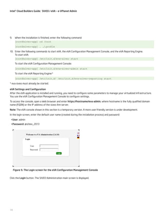 Intel® Cloud Builders Guide: SIVEO / eVA – e-VPlanet Admin

9.	 When the installation is finished, enter the following command:
[root@siveo-app] cd /root
[root@siveo-app] . ./
.profile
10.	 Enter the following commands to start eVA, the eVA Configuration Management Console, and the eVA Reporting Engine.
To start eVA:
[root@siveo-app] /etc/init.d/eva-siveo start
To start the eVA Configuration Management Console:
[root@siveo-app] /etc/init.d/eva-siveo-admin start
To start the eVA Reporting Engine:*
[root@siveo-app] /etc/init.d/ /etc/init.d/eva-siveo-reporting start
* eva-siveo must already be started.
eVA Settings and Configuration
After the eVA application is installed and running, you need to configure some parameters to manage your virtualized infrastructure.
You use the eVA Configuration Management Console to configure settings.
To access the console, open a Web browser and enter https://hostname/eva-admin, where hostname is the fully qualified domain
name (FQDN) or the IP address of the siveo-ihm server.
Note: The eVA console shown in this section is a temporary version. A more user-friendly version is under development.
In the login screen, enter the default user name (created during the installation process) and password:
•	User: admin
•	Password: @siVeo_2013

Figure 9. The Login screen for the eVA Configuration Management Console
Click the Login button. The SIVEO Administration main screen is displayed.

14

 