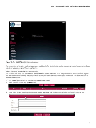 Intel® Cloud Builders Guide: SIVEO / eVA – e-VPlanet Admin

Figure 10. The SIVEO Administration main screen
The menu on the left enables you to set parameters used by eVA. For simplicity, this section covers only required parameters and uses
a single virtualization engine, VMware vSphere 5.1.
Step 1: Configure Active Directory (AD) Settings
The AD menu item under EVA PARAMETERS MANAGEMENT is used to define the AD (or ADs) connected to the virtualization engines
(see the “Infrastructure Settings and Configuration” section) and to set VMware user and group permissions. This AD is also used to
authenticate eVA users.
1.	 Click the AD option in the EVA PARAMETERS MANAGEMENT menu.
2.	 In the following screen, click the Add button.

3.	 In the Insert screen, enter information for the AD you selected in the “Infrastructure Settings and Configuration” section.

15

 