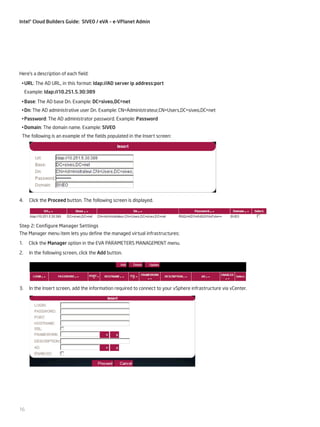 Intel® Cloud Builders Guide: SIVEO / eVA – e-VPlanet Admin

Here’s a description of each field:
•	URL: The AD URL, in this format: ldap://AD server ip address:port
Example: ldap://10.251.5.30:389
•	Base: The AD base Dn. Example: DC=siveo,DC=net
•	Dn: The AD administrative user Dn. Example: CN=Administrateur,CN=Users,DC=siveo,DC=net
•	Password: The AD administrator password. Example: Password
•	Domain: The domain name. Example: SIVEO
The following is an example of the fields populated in the Insert screen:

4.

Click the Proceed button. The following screen is displayed.

Step 2: Configure Manager Settings
The Manager menu item lets you define the managed virtual infrastructures:
1.

Click the Manager option in the EVA PARAMETERS MANAGEMENT menu.

2.

In the following screen, click the Add button.

3.

In the Insert screen, add the information required to connect to your vSphere infrastructure via vCenter.

16

 