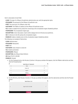 Intel® Cloud Builders Guide: SIVEO / eVA – e-VPlanet Admin

Here’s a description of each field:
•	LOGIN: The login of a VMware VirtualCenter administrative user, with the appropriate rights.
•	PASSWORD: The password of the VMware VirtualCenter user.
•	PORT: The access port. For VMware, enter 443.
•	HOSTNAME: The FQDN or IP address of the VMware VirtualCenter server.
•	SSL: Enable or disable the SSL protocol for connecting to the virtualization engine. Disabled by default.	
•	FRAMEWORK: The virtualization engine type.
•	DESCRIPTION: A short description. Used in eVA to display the list of infrastructure platforms.
•	AD: A reference to the AD used by this virtualization engine.
•	ENABLED: Enable or disable access to this virtualization engine. Disabled by default.
The following is an example of field entries:
•	LOGIN: Administrateur
•	PASSWORD: P@ssword$
•	PORT: 443
•	HOSTNAME: siveo-vmware-vc.siveo.net
•	SSL: Disable (unchecked)	
•	FRAMEWORK: VMware
•	DESCRIPTION: eVa VMware Demo Platform
•	AD: ldap://10.251.5.30:389
•	ENABLED: Checked
a.	 For the Framework entry, click the plus (+) button. In the pop-up window that appears, click the VMWare radio button and then
click the Proceed button.

b.	 For the AD entry, click the plus (+) button. In the pop-up window that appears, click the radio button and then click the Proceed
button.

17

 