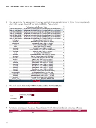 Intel® Cloud Builders Guide: SIVEO / eVA – e-VPlanet Admin

5.	 In the pop-up window that appears, select the user you want to designate as an administrator by clicking the corresponding radio
button. In this example, the demo01 user is selected. Click the Proceed button.

6.	 In the Insert screen, check the SuperAdmin check box, and click the Proceed button.

7.	 The following screen appears. You can use this user to access the eVA Administration Console and manage eVA users.

20

 