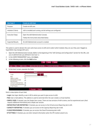 Intel® Cloud Builders Guide: SIVEO / eVA – e-VPlanet Admin

Use Case 2

Create an eVA User

Purpose

Create an eVA user.

Initiation Criteria

eVA is installed and running, and all settings are configured.

Execution Steps

Open the eVA Administration Console.
Follow the instructions described below.

Expected Results

An eVA Administrator account is created.

This option is used to declare the users who have access to eVA and to select which modules they can use. Only users flagged as
SuperAdmin may manage eVA users.
1.	 Open the eVA Administration Console. (Refer to the beginning of the “eVA Settings and Configuration” section for the URL, and
use an administrator you defined in Use Case 1.)
2.	 In the USERS MANAGEMENT menu, click Users.
3.	 In the following screen, click the Add button.

4.	 In the Insert screen, populate the fields.

Here’s a description of each field:
•	Login: User login. Identify a user in AD to whom you want to give access to eVA.
•	Mail: User e-mail address. This address is used to send mail after the user creates a virtual machine.
•	SIMPLE USER: If checked, uses the Simple User screen. There are two versions of eVA screens, one for experienced users (that
requires additional information) and a simple user version.
•	INFRASTRUCTURE REPORTING: If checked, you can access to the Infrastructure Reporting tab in eVA.
•	CAPACITY REPORTING: If checked, you can access to the Capacity Reporting tab in eVA.
•	CLOUD PROVISIONING: If checked, you can access the Cloud Provisioning tab in eVA.
•	IP SETTINGS: If checked, you can enter network information when the VM creation wizard runs.

21

 