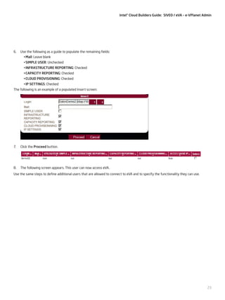 Intel® Cloud Builders Guide: SIVEO / eVA – e-VPlanet Admin

6.	 Use the following as a guide to populate the remaining fields:
•	Mail: Leave blank
•	SIMPLE USER: Unchecked
•	INFRASTRUCTURE REPORTING: Checked
•	CAPACITY REPORTING: Checked
•	CLOUD PROVISIONING: Checked
•	IP SETTINGS: Checked
The following is an example of a populated Insert screen:

7.	 Click the Proceed button.

8.	 The following screen appears. This user can now access eVA.
Use the same steps to define additional users that are allowed to connect to eVA and to specify the functionality they can use.

23

 