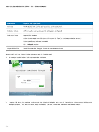 Intel® Cloud Builders Guide: SIVEO / eVA – e-VPlanet Admin

Use Case 3

Log In to the Application

Purpose

Verify that an eVA user is able to connect to the application.

Initiation Criteria

eVA is installed and running, and all settings are configured.

Execution Steps

Open a Web browser.
Enter the eVA application URL (http://IP address or FQDN of the core application server).
Enter an eVA user login and password.
Click the Log In button.

Expected Results

Verify that the user is logged in and can interact with the VM.

All eVA users must log in before being granted access to the application.
1.	 In the login screen, enter a valid user name and password.

2.	 Click the Log In button. The main screen of the eVA application appears, which lists virtual machines from different virtualization
engines (VMware, Citrix, and OracleVM, when configured). The user can see and use virtual machines in the list.

24

 