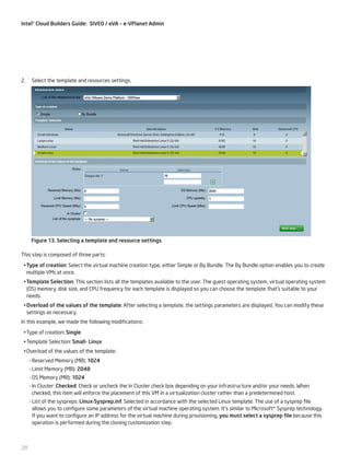 Intel® Cloud Builders Guide: SIVEO / eVA – e-VPlanet Admin

2.	 Select the template and resources settings.

Figure 13. Selecting a template and resource settings
This step is composed of three parts:
•	Type of creation: Select the virtual machine creation type, either Simple or By Bundle. The By Bundle option enables you to create
multiple VMs at once.
•	Template Selection: This section lists all the templates available to the user. The guest operating system, virtual operating system
(OS) memory, disk size, and CPU frequency for each template is displayed so you can choose the template that’s suitable to your
needs.
•	Overload of the values of the template: After selecting a template, the settings parameters are displayed. You can modify these
settings as necessary.
In this example, we made the following modifications:
•	Type of creation: Single
•	Template Selection: Small- Linux
•	Overload of the values of the template:
--Reserved Memory (MB): 1024
--Limit Memory (MB): 2048
--OS Memory (MB): 1024
--In Cluster: Checked. Check or uncheck the In Cluster check box depending on your infrastructure and/or your needs. When
checked, this item will enforce the placement of this VM in a virtualization cluster rather than a predetermined host.
--List of the syspreps: Linux-Sysprep.inf. Selected in accordance with the selected Linux template. The use of a sysprep file
allows you to configure some parameters of the virtual machine operating system. It’s similar to Microsoft* Sysprep technology.
If you want to configure an IP address for the virtual machine during provisioning, you must select a sysprep file because this
operation is performed during the cloning customization step.

28

 