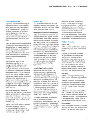 Intel® Cloud Builders Guide: SIVEO / eVA – e-VPlanet Admin

Executive Summary

Introduction

At present, virtualization technology is
employed for specific usage scenarios,
primarily orchestrated around various
server roles (name/DNS, file and print,
database, storage, and so forth) and
desktop deployment. In the future,
virtualization will become more layered,
and will enable access to individual
applications on a one-per-virtual-layer
basis.

As a result of detailed market research
and various meetings with business and
IT managers, we found they often shared
similar issues and similar concerns.

The SIVEO eVA product offers a complete
virtualized infrastructure solution with an
application base for managing a private
cloud. It also includes an administration
brick for high-level environment
management, with consideration of the
needs and challenges of organizations
whose structure is geographically
dispersed.
One of the basic needs for any
organization regarding server
management is to reduce expenses
using flexible solutions that adapt
quickly to changes in the environment.
By presenting a common and consistent
management interface for virtualization
engines, eVA enables administrators to
maintain and manage various and diverse
collections of virtual machines and
physical hosts. Furthermore, this gives
them much-needed capability to cope with
rapid growth and change, in the targets
being managed and the platforms upon
which they run.
During the development of eVA, we
incorporated best practices into a number
of basic functional tests and benchmarks
relevant to Infrastructure-as-a-Service
(IaaS), which represents a typical use case
for using eVA to set up a private cloud
infrastructure.
The use cases in this paper are designed
to help you reduce the learning
curve associated with provisioning,
administering, and maintaining a cloud
adapted to your specific needs.

Heterogeneous Virtualization Engines
Today, more and more organizations use
different virtualization engines to meet
different needs. For example, they might
use Microsoft virtualization technologies
with SCVMM/Hyper-V to minimize license
costs, and Oracle VM with Oracle Support
for software support. This heterogeneity
requires additional time and money to
train administrators and establish teams
dedicated to each virtualization engine.
Each engine has features, intended uses,
and vocabulary specific to, and often
different from, one engine to another.
These differences further complicate
the implementation of a virtualized
infrastructure based on multiple
hypervisors.
Complexity of Implementation
Deploying a cloud environment is a
complex operation. It requires strong
technical skills and, in the absence of
a standard, solid knowledge on how to
implement different virtualization engines.
Management tools for hypervisors aim
primarily at technically aware and astute
administrators. They aren’t accessible or
intelligible to more run-of-the-mill users,
a situation that unfortunately limits
their use. Also, the best exploitation of
resources and data center infrastructure
components is to maximize profitability,
which is also a difficult task.
To address these issues, we developed
eVA, an application that allows
administrators and non-technical users to
provision and implement a private cloud
through a simple, intuitive interface. Once
implemented, the private cloud is quickly
usable.

eVA unifies access to virtualization
engines through layers of services,
providing common features to different
virtualization frameworks. You can
administer a heterogeneous virtualized
infrastructure from end to end to
accommodate different corporate
structures, while enabling authorization
for secure access and managing multiple
geographically separated environments.

Product Overview
Easy to Use
eVA is a turnkey solution that’s ready to
use following some simple configuration
steps.
You begin by completing application
settings, such as information access
to different virtualization engines,
administrators, and authorized users.
Then, just connect to the application to
access virtualized resources and create
your own private cloud. The virtual
resources that are listed correspond to
elements of the infrastructure for which
the current user has permission to use.
Reactivity
eVA has a control panel for managing
virtual servers and interacting with them.
The application hides the complexity
of reconfiguration mechanisms of each
virtualization engine directly managed
from eVA through the use of a simple
wizard.
eVA is based on a deployment workflow,
with a wizard at each stage of virtual
server creation. The wizard requires only
a few clicks to create a virtual server from
a template by cloning a single VM or by
specifying the number of VMs to create.
Effectiveness
SIVEO developed its own “best placement”
algorithm that works with all virtualization
engines. The algorithm saves about 10

3

 