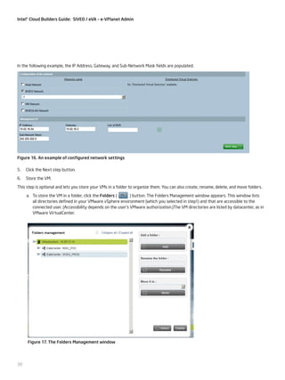 Intel® Cloud Builders Guide: SIVEO / eVA – e-VPlanet Admin

In the following example, the IP Address, Gateway, and Sub-Network Mask fields are populated.

Figure 16. An example of configured network settings
5.

Click the Next step button.

6.

Store the VM.

This step is optional and lets you store your VMs in a folder to organize them. You can also create, rename, delete, and move folders.
a.	 To store the VM in a folder, click the Folders (
) button. The Folders Management window appears. This window lists
all directories defined in your VMware vSphere environment (which you selected in step1) and that are accessible to the
connected user. (Accessibility depends on the user’s VMware authorization.)The VM directories are listed by datacenter, as in
VMware VirtualCenter.

Figure 17. The Folders Management window

30

 