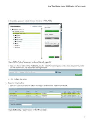 Intel® Cloud Builders Guide: SIVEO / eVA – e-VPlanet Admin

b.	 Expand the appropriate node (in this case, DataCenter : SIVEO_PROD).

Figure 18. The Folders Management window with a node expanded
c.	 Select the desired folder and click the Select button. The Folders Management pop-up window closes and you’re returned to
the VM creation wizard, with the selected directory displayed.

d.	 Click the Next step button.
7.

Create the virtual machine.
a.	 Select the target resource for the VM and the role(s) to which it belongs, and then name the VM.

Figure 19. Selecting a target resource for the VM and role(s)

31

 