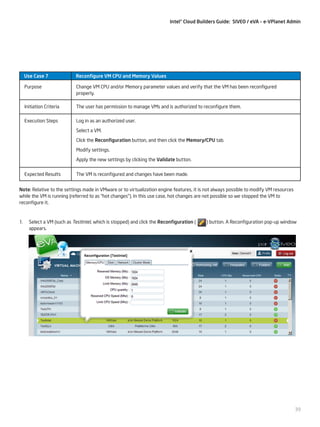 Intel® Cloud Builders Guide: SIVEO / eVA – e-VPlanet Admin

Use Case 7

Reconfigure VM CPU and Memory Values

Purpose

Change VM CPU and/or Memory parameter values and verify that the VM has been reconfigured
properly.

Initiation Criteria

The user has permission to manage VMs and is authorized to reconfigure them.

Execution Steps

Log in as an authorized user.
Select a VM.
Click the Reconfiguration button, and then click the Memory/CPU tab.
Modify settings.
Apply the new settings by clicking the Validate button.

Expected Results

The VM is reconfigured and changes have been made.

Note: Relative to the settings made in VMware or to virtualization engine features, it is not always possible to modify VM resources
while the VM is running (referred to as “hot changes”). In this use case, hot changes are not possible so we stopped the VM to
reconfigure it.

1.	 Select a VM (such as TestIntel, which is stopped) and click the Reconfiguration (
appears.

) button. A Reconfiguration pop-up window

39

 