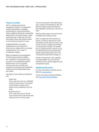 Intel® Cloud Builders Guide: SIVEO / eVA – e-VPlanet Admin

Things to Consider
eVA is a turnkey private cloud
management solution. This application
enables organizations to delegate
provisioning for virtual environments
within sandboxes defined by virtualization
administrators for project teams or other
authorized users. In this way, the chief
information officer (CIO) remains master
of its infrastructure and of its costs.
Installing eVA does not require
modifications to the enterprise IT
infrastructure. Indeed, eVA is a software
component that sits "on top" of
virtualization engines.
Rights management and management
of infrastructure element visibility
are "calculated" from permission sets
for users in the virtualization engines.
Administrators of the virtualized
infrastructure must carefully plan
permissions to provide proper application
visibility and functionality based upon
user needs.
Two types of user profiles are defined in
eVA:
--Simple user
Such a user has access to a simplified
version of eVA screens. For example,
virtual machine creation with a
wizard can be completed in just five
steps.
--Experienced user
Such a user has access to the full
array of eVA screens. We worked with
advanced users for all use cases.

48

The use cases listed in this Guide include
only a subset of functionality in eVA. The
eVA User Guide provides full details of
eVA capabilities and features, and how to
them.
SIVEO provides support services for eVA
installation and training courses.
eVA is an application that continues to
evolve, so check our Web site for news
and updates. At the time of writing, a new
version of eVA is available that provides
an authentication module. This module
lets you add permissions settings on any
virtualized infrastructure element (the
engines supported by eVA), even if the
virtualization engine doesn’t support it.
Another enhancement is the capability
to manage folders for storing virtual
machines, with or without support by the
virtualization engine.

Additional Information
For more information on SIVEO, visit our
Web site: www.siveo.net
To learn more about Intel Cloud Builders,
visit www.intel.com/cloudbuilders

 