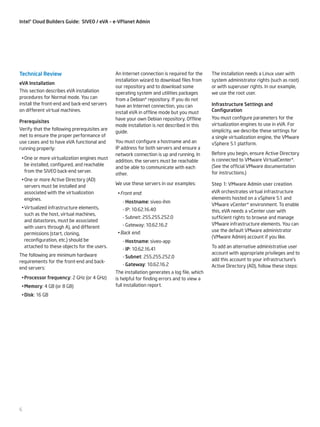 Intel® Cloud Builders Guide: SIVEO / eVA – e-VPlanet Admin

Technical Review
eVA Installation
This section describes eVA installation
procedures for Normal mode. You can
install the front-end and back-end servers
on different virtual machines.
Prerequisites
Verify that the following prerequisites are
met to ensure the proper performance of
use cases and to have eVA functional and
running properly:
•	One or more virtualization engines must
be installed, configured, and reachable
from the SIVEO back-end server.
•	One or more Active Directory (AD)
servers must be installed and
associated with the virtualization
engines.
•	Virtualized infrastructure elements,
such as the host, virtual machines,
and datastores, must be associated
with users through A), and different
permissions (start, cloning,
reconfiguration, etc.) should be
attached to these objects for the users.
The following are minimum hardware
requirements for the front-end and backend servers:
•	Processor frequency: 2 GHz (or 4 GHz)
•	Memory: 4 GB (or 8 GB)
•	Disk: 16 GB

6

An Internet connection is required for the
installation wizard to download files from
our repository and to download some
operating system and utilities packages
from a Debian* repository. If you do not
have an Internet connection, you can
install eVA in offline mode but you must
have your own Debian repository. Offline
mode installation is not described in this
guide.
You must configure a hostname and an
IP address for both servers and ensure a
network connection is up and running. In
addition, the servers must be reachable
and be able to communicate with each
other.
We use these servers in our examples:
•	Front end:
--Hostname: siveo-ihm
--IP: 10.62.16.40
--Subnet: 255.255.252.0
--Gateway: 10.62.16.2
•	Back end:
--Hostname: siveo-app
--IP: 10.62.16.41
--Subnet: 255.255.252.0
--Gateway: 10.62.16.2
The installation generates a log file, which
is helpful for finding errors and to view a
full installation report.

The installation needs a Linux user with
system administrator rights (such as root)
or with superuser rights. In our example,
we use the root user.
Infrastructure Settings and
Configuration
You must configure parameters for the
virtualization engines to use in eVA. For
simplicity, we describe these settings for
a single virtualization engine, the VMware
vSphere 5.1 platform.
Before you begin, ensure Active Directory
is connected to VMware VirtualCenter*.
(See the official VMware documentation
for instructions.)
Step 1: VMware Admin user creation
eVA orchestrates virtual infrastructure
elements hosted on a vSphere 5.1 and
VMware vCenter* environment. To enable
this, eVA needs a vCenter user with
sufficient rights to browse and manage
VMware infrastructure elements. You can
use the default VMware administrator
(VMware Admin) account if you like.
To add an alternative administrative user
account with appropriate privileges and to
add this account to your infrastructure’s
Active Directory (AD), follow these steps:

 