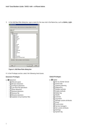 Intel® Cloud Builders Guide: SIVEO / eVA – e-VPlanet Admin

3.

In the Add New Role dialog box, type a name for the new role in the Name box, such as Admin_Light.

Figure 4. Add New Role dialog box
4. In the Privileges section, select the following check boxes.
Datastore Privileges:
Datastore
Allocate space
Browse datastore
Configure datastore
Low level file operations
Move datastore
Remove datastore
Remove file
Rename datastore
Updated virtual machine files

8

Global Privileges:
Global
Act as vCenter Server
Cancel task
Capacity planning
Diagnostics
Disable methods
Enable methods
Global tag
Health
Licenses
Log event
Manage custom attributes
Proxy
Script action
Service managers
Set custom attribute
Settings
System tag

 