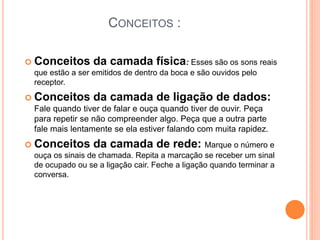 CONCEITOS :
 Conceitos da camada física: Esses são os sons reais
que estão a ser emitidos de dentro da boca e são ouvidos pelo
receptor.
 Conceitos da camada de ligação de dados:
Fale quando tiver de falar e ouça quando tiver de ouvir. Peça
para repetir se não compreender algo. Peça que a outra parte
fale mais lentamente se ela estiver falando com muita rapidez.
 Conceitos da camada de rede: Marque o número e
ouça os sinais de chamada. Repita a marcação se receber um sinal
de ocupado ou se a ligação cair. Feche a ligação quando terminar a
conversa.
 