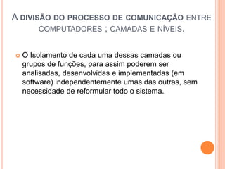 A DIVISÃO DO PROCESSO DE COMUNICAÇÃO ENTRE
COMPUTADORES ; CAMADAS E NÍVEIS.
 O Isolamento de cada uma dessas camadas ou
grupos de funções, para assim poderem ser
analisadas, desenvolvidas e implementadas (em
software) independentemente umas das outras, sem
necessidade de reformular todo o sistema.
 